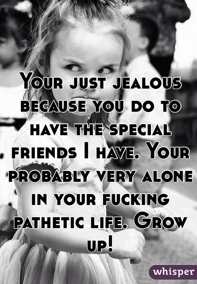 Your just jealous because you do to have the special friends I have. Your probably very alone in your fucking pathetic life. Grow up!