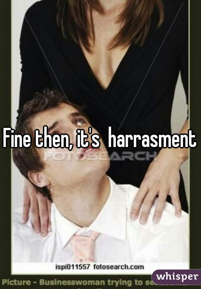 Fine then, it's  harrasment