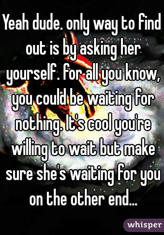 Yeah dude. only way to find out is by asking her yourself. for all you know, you could be waiting for nothing. It's cool you're willing to wait but make sure she's waiting for you on the other end...