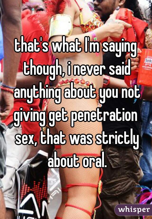 that's what I'm saying though, i never said anything about you not giving get penetration  sex, that was strictly about oral.