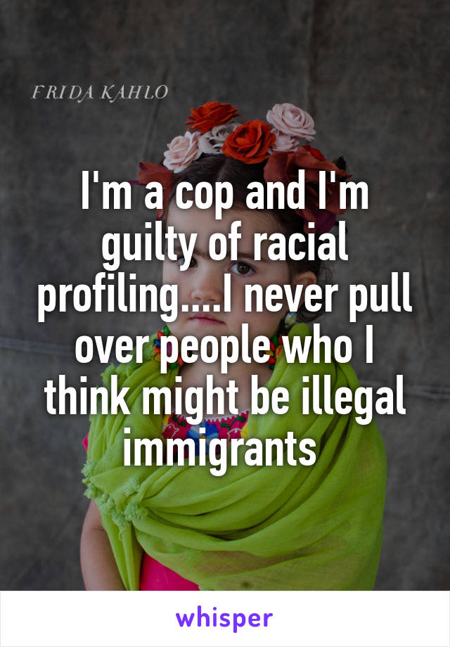 I'm a cop and I'm guilty of racial profiling....I never pull over people who I think might be illegal immigrants 