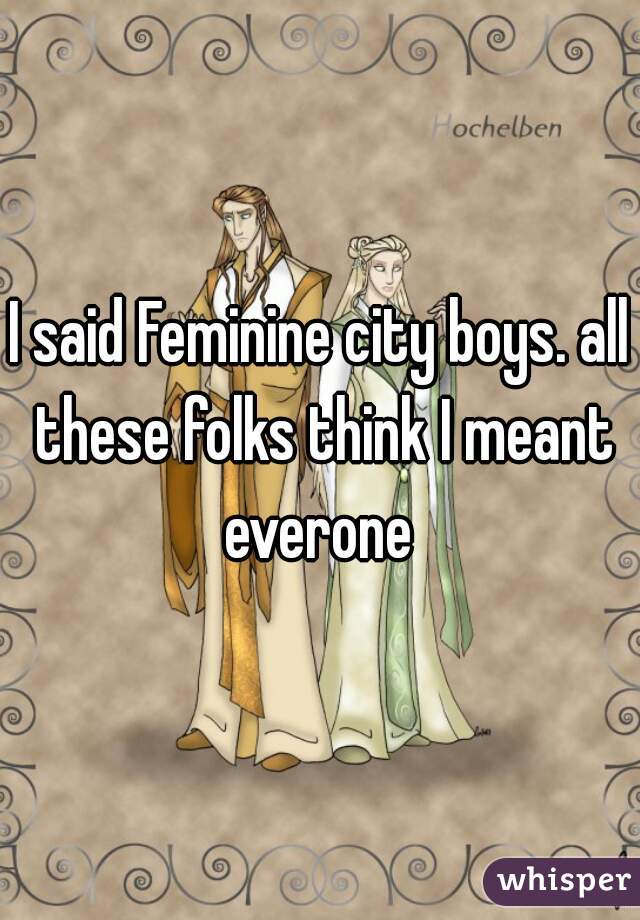 I said Feminine city boys. all these folks think I meant everone 