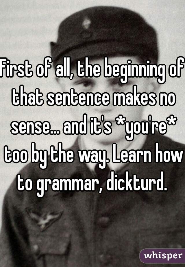 First of all, the beginning of that sentence makes no sense... and it's *you're* too by the way. Learn how to grammar, dickturd. 