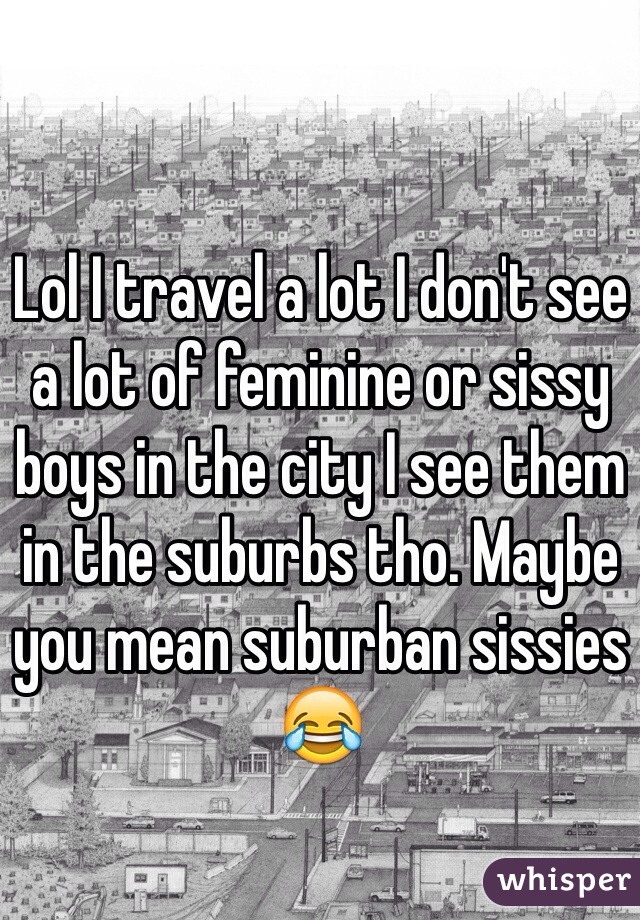 Lol I travel a lot I don't see a lot of feminine or sissy boys in the city I see them in the suburbs tho. Maybe you mean suburban sissies 😂