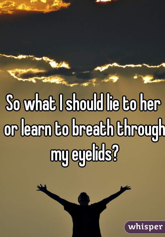 So what I should lie to her or learn to breath through my eyelids?