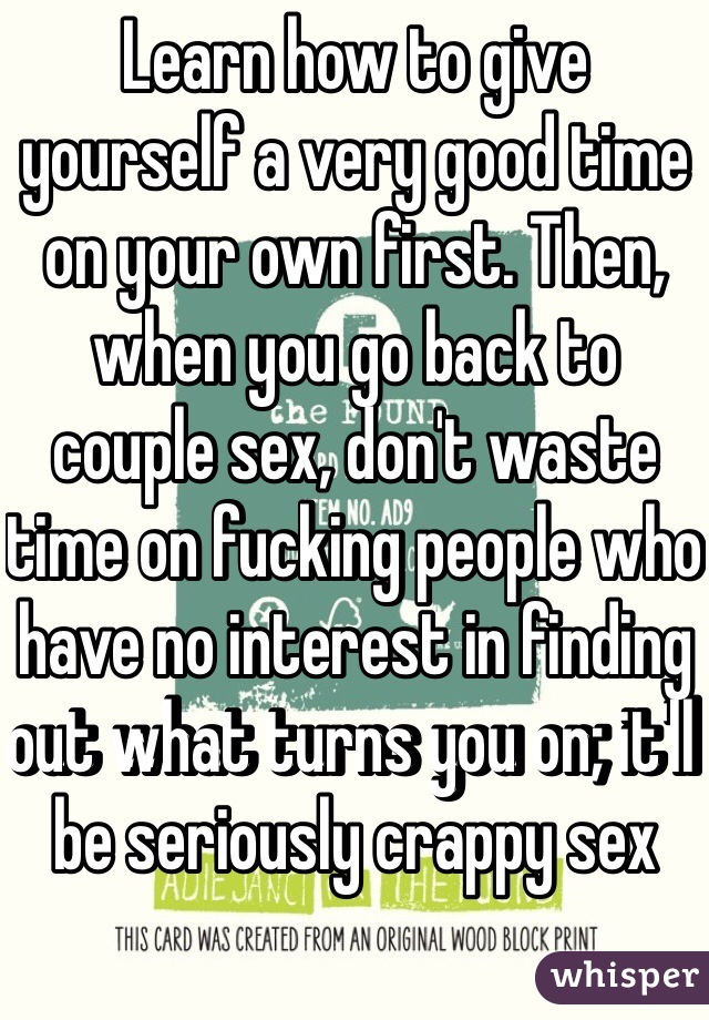 Learn how to give yourself a very good time on your own first. Then, when you go back to couple sex, don't waste time on fucking people who have no interest in finding out what turns you on; it'll be seriously crappy sex