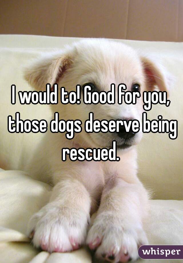 I would to! Good for you, those dogs deserve being rescued. 