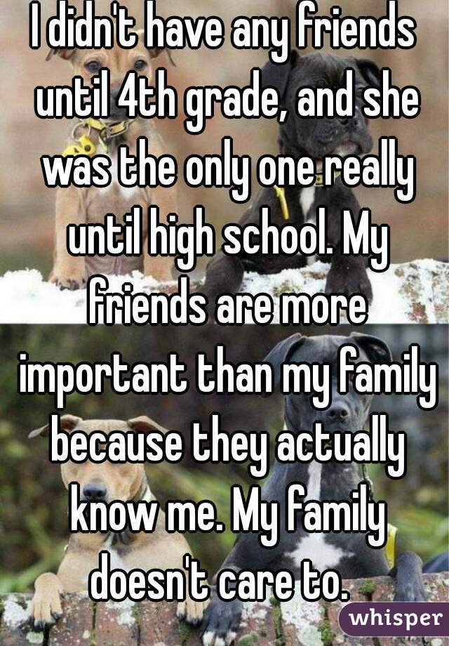 I didn't have any friends until 4th grade, and she was the only one really until high school. My friends are more important than my family because they actually know me. My family doesn't care to.  