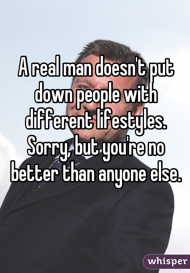 A real man doesn't put down people with different lifestyles. Sorry, but you're no better than anyone else.