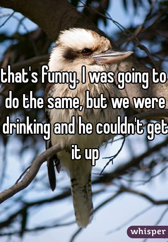 that's funny. I was going to do the same, but we were drinking and he couldn't get it up