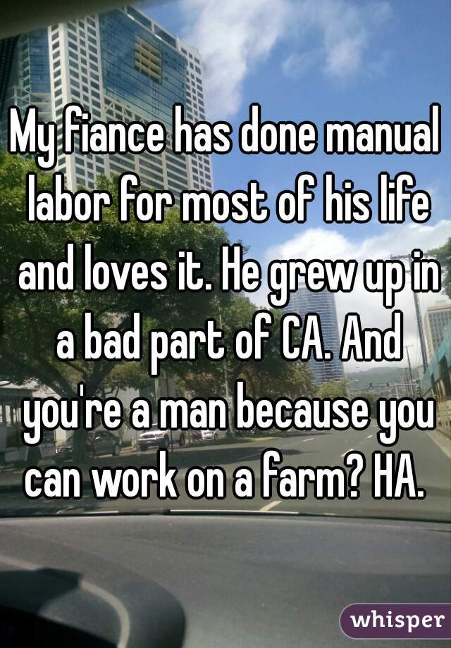 My fiance has done manual labor for most of his life and loves it. He grew up in a bad part of CA. And you're a man because you can work on a farm? HA. 