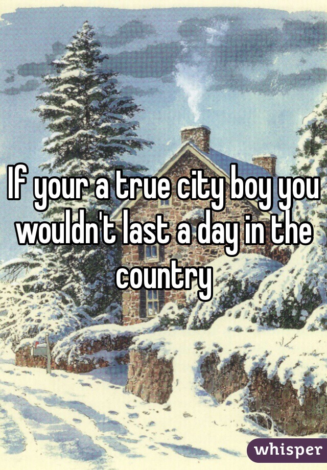 If your a true city boy you wouldn't last a day in the country 