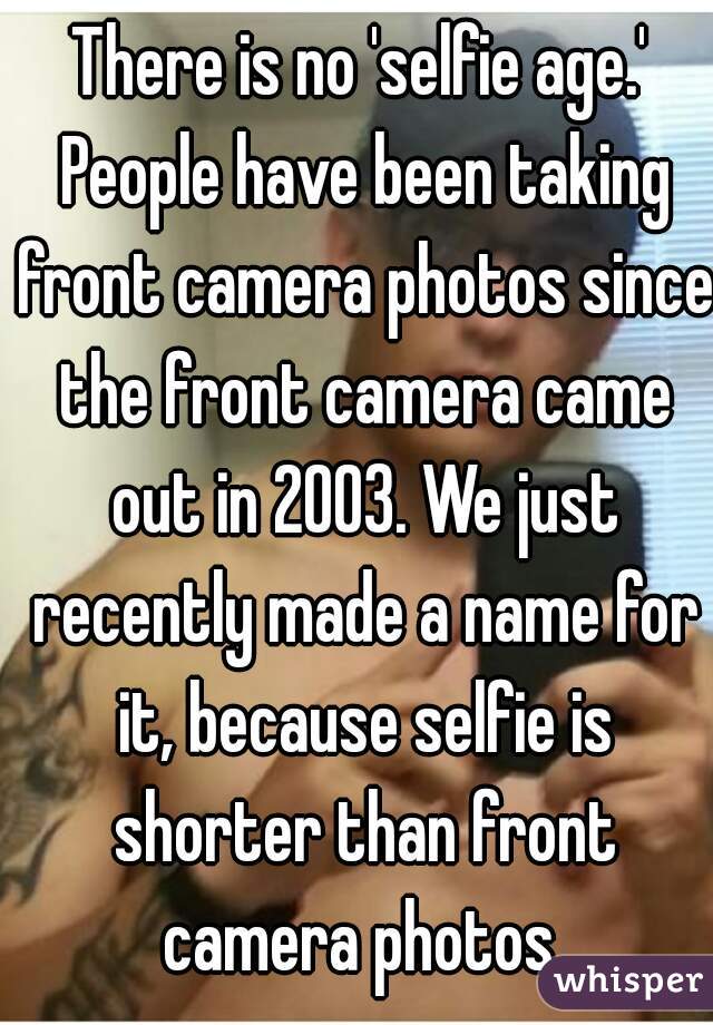 There is no 'selfie age.' People have been taking front camera photos since the front camera came out in 2003. We just recently made a name for it, because selfie is shorter than front camera photos 