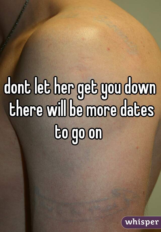 dont let her get you down there will be more dates to go on  
