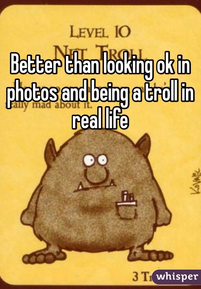 Better than looking ok in photos and being a troll in real life