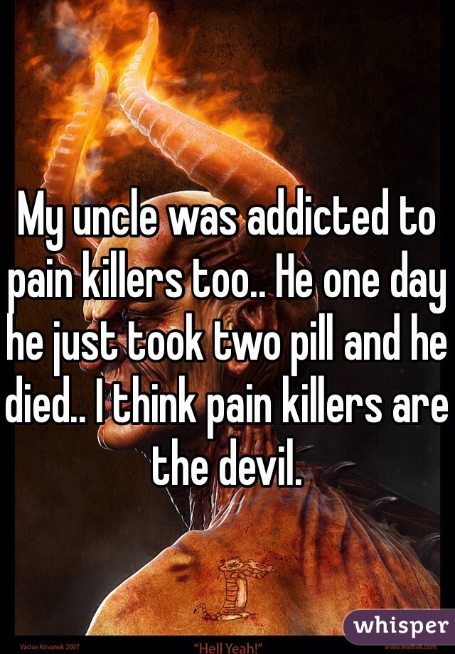My uncle was addicted to pain killers too.. He one day he just took two pill and he died.. I think pain killers are the devil. 