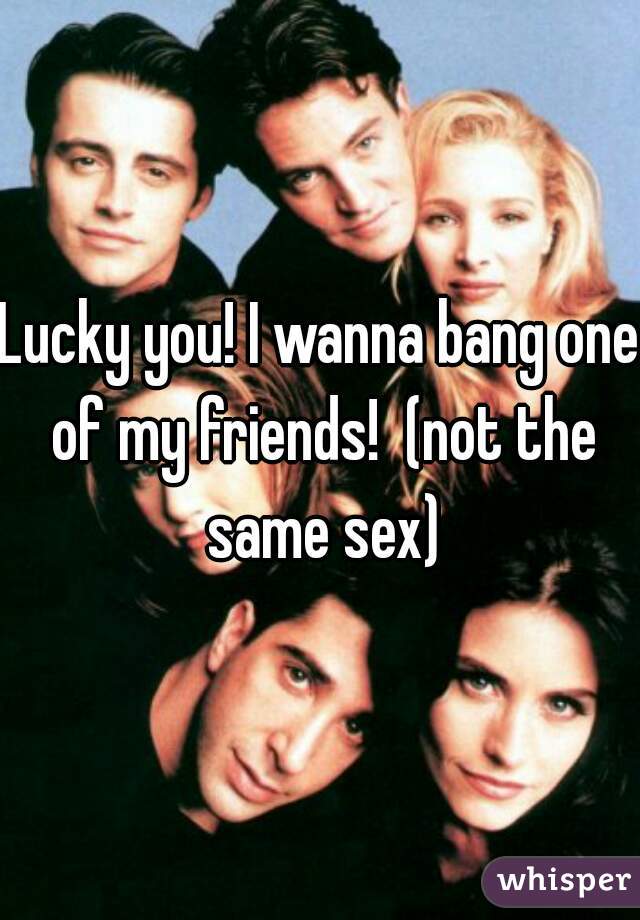 Lucky you! I wanna bang one of my friends!  (not the same sex)