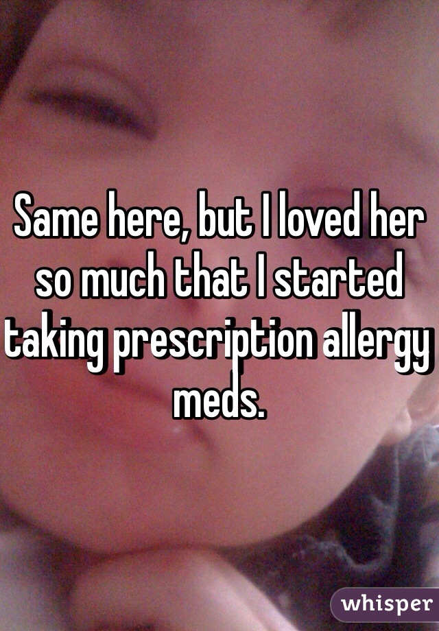 Same here, but I loved her so much that I started taking prescription allergy meds. 