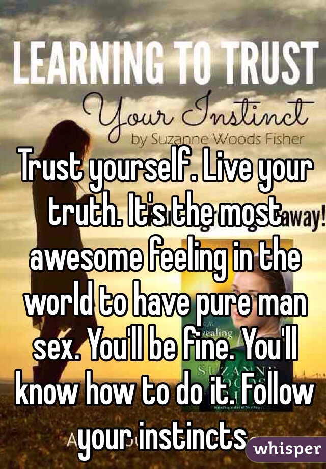 Trust yourself. Live your truth. It's the most awesome feeling in the world to have pure man sex. You'll be fine. You'll know how to do it. Follow your instincts. 