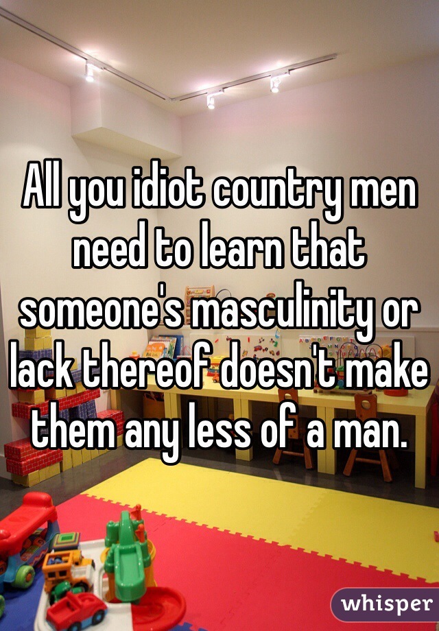 All you idiot country men need to learn that someone's masculinity or lack thereof doesn't make them any less of a man.