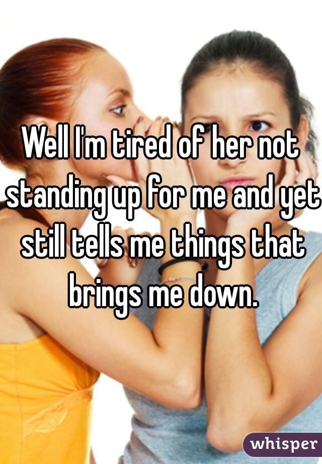 Well I'm tired of her not standing up for me and yet still tells me things that brings me down.