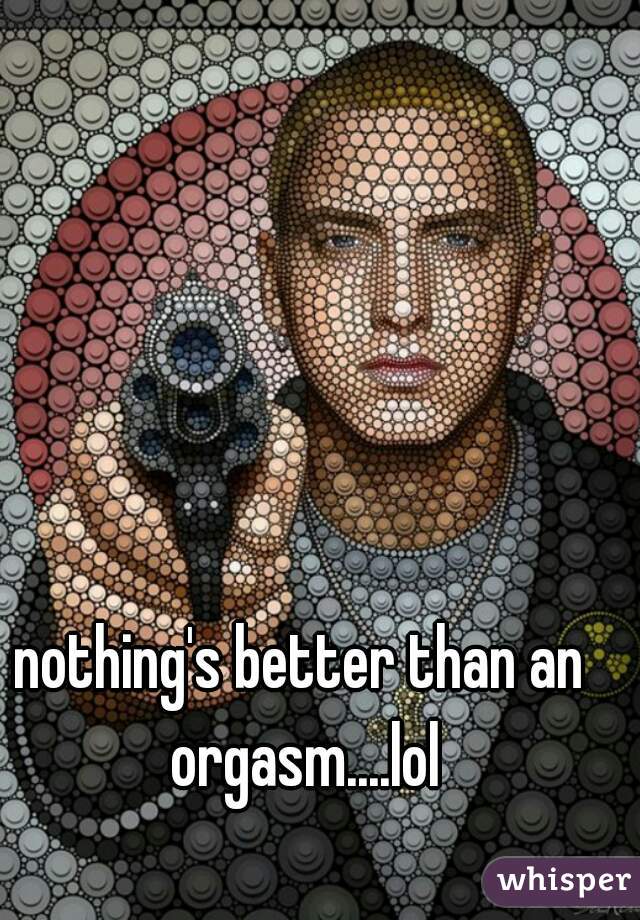 nothing's better than an orgasm....lol