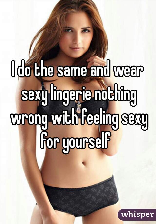 I do the same and wear sexy lingerie nothing wrong with feeling sexy for yourself  