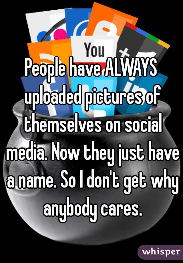 People have ALWAYS uploaded pictures of themselves on social media. Now they just have a name. So I don't get why anybody cares.
