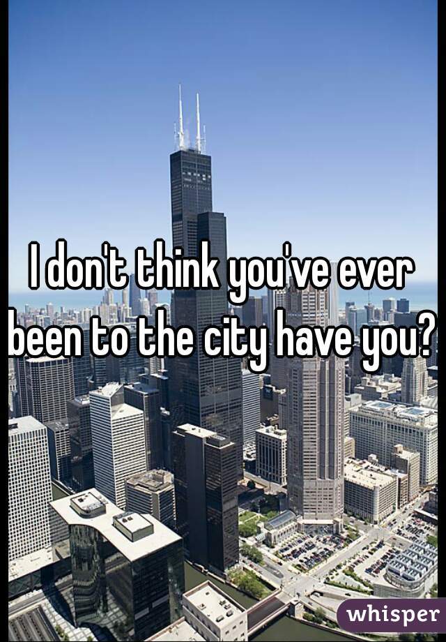 I don't think you've ever been to the city have you? 