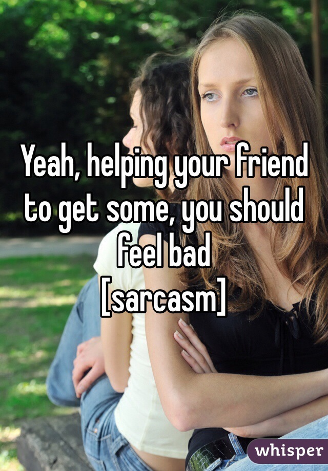 Yeah, helping your friend to get some, you should feel bad
[sarcasm]