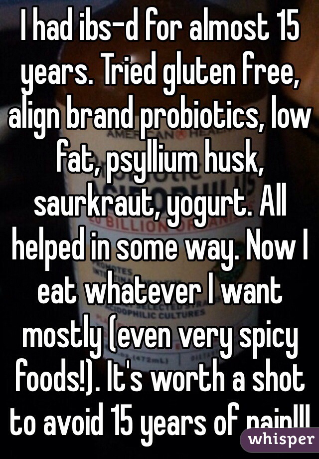 I had ibs-d for almost 15 years. Tried gluten free, align brand probiotics, low fat, psyllium husk, saurkraut, yogurt. All helped in some way. Now I eat whatever I want mostly (even very spicy foods!). It's worth a shot to avoid 15 years of pain!!! 