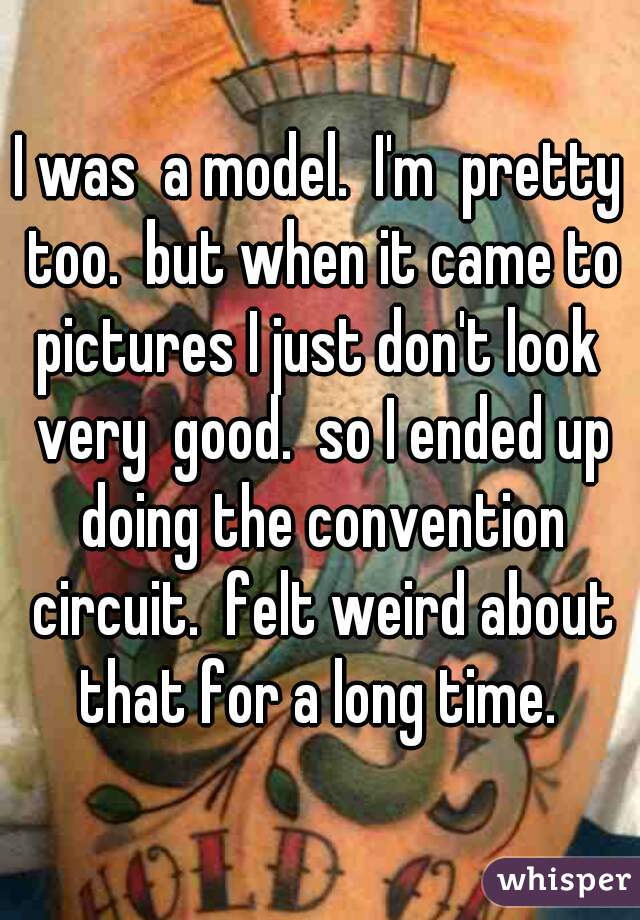 I was  a model.  I'm  pretty too.  but when it came to pictures I just don't look  very  good.  so I ended up doing the convention circuit.  felt weird about that for a long time. 