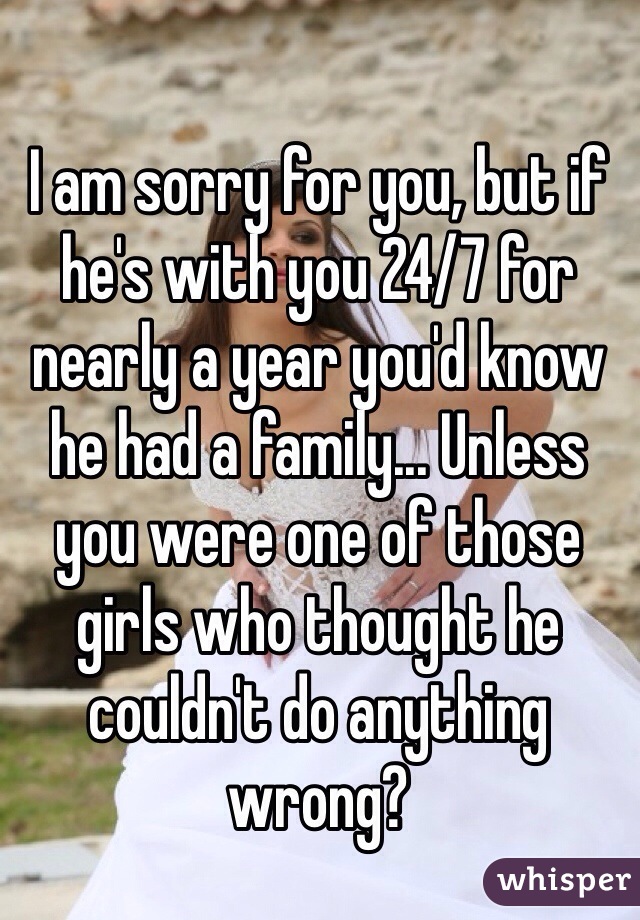 I am sorry for you, but if he's with you 24/7 for nearly a year you'd know he had a family... Unless you were one of those girls who thought he couldn't do anything wrong?
