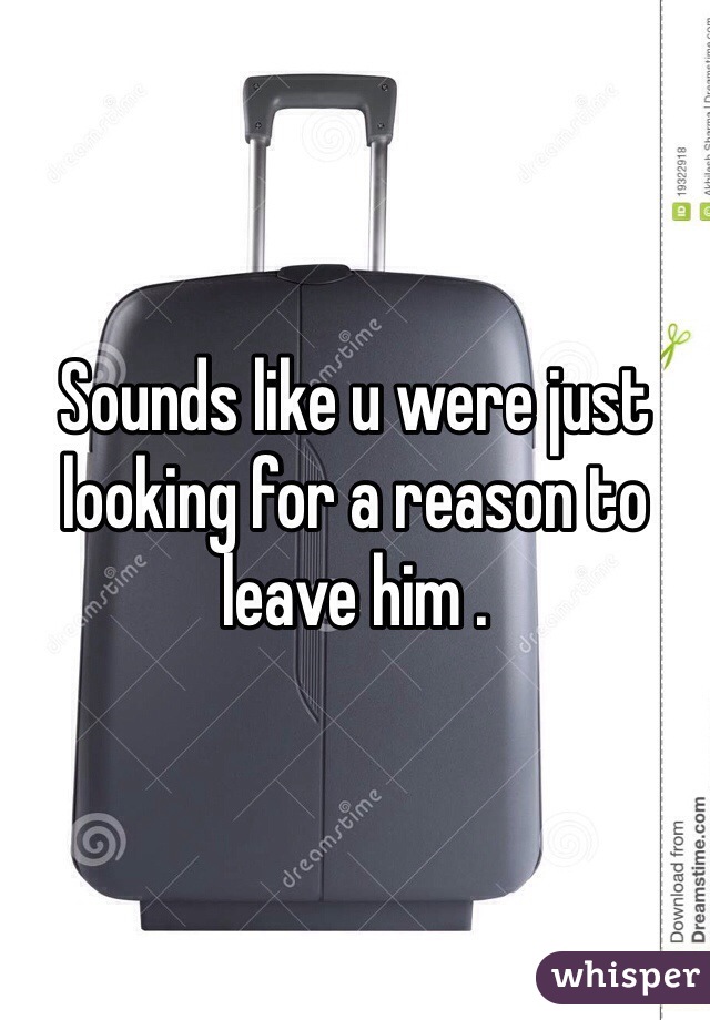 Sounds like u were just looking for a reason to leave him .