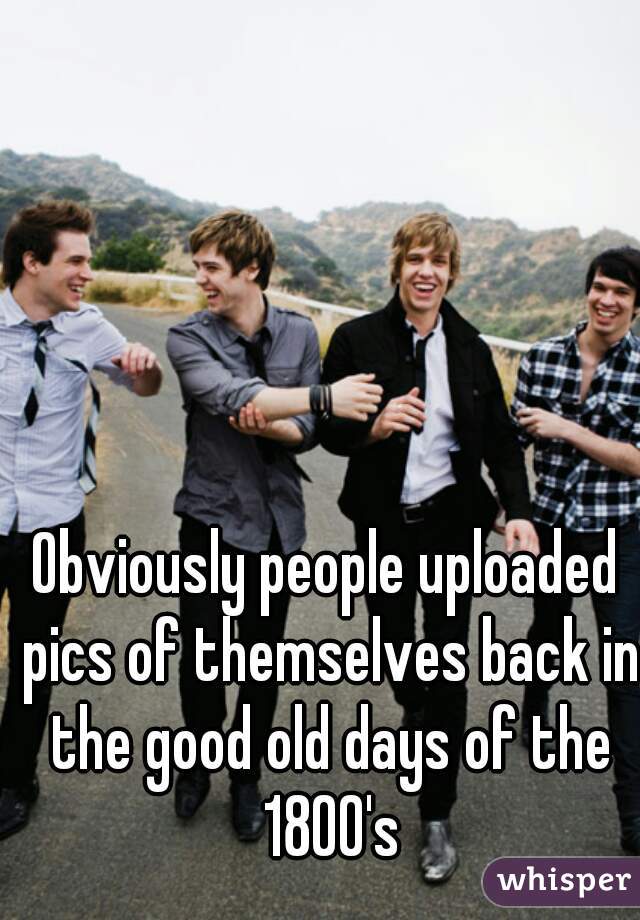 Obviously people uploaded pics of themselves back in the good old days of the 1800's
