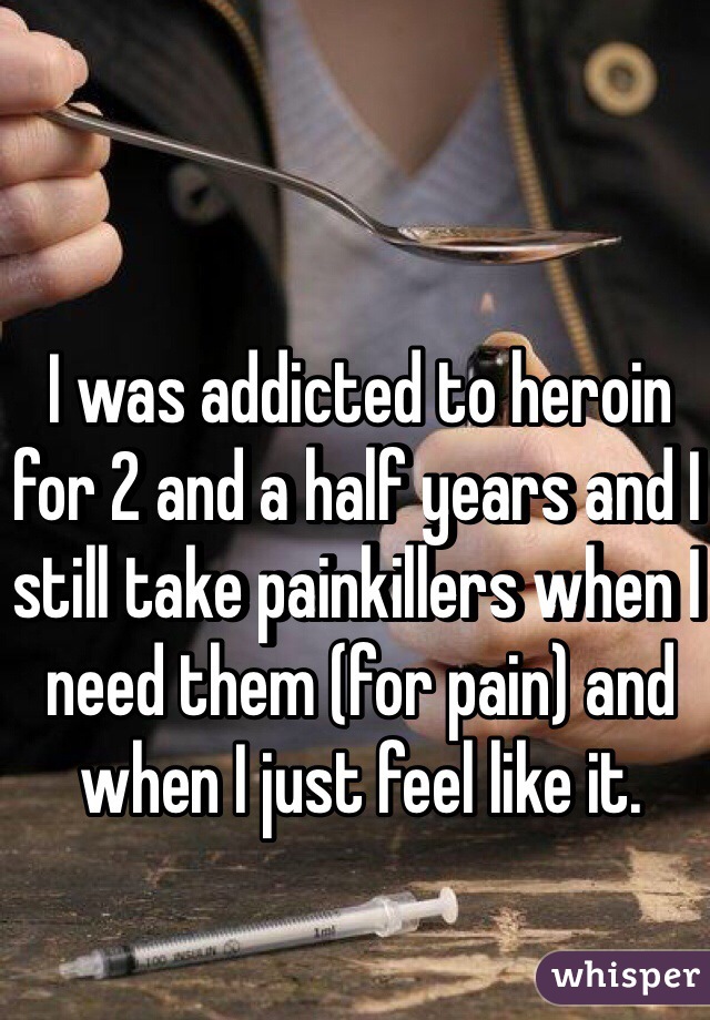 I was addicted to heroin for 2 and a half years and I still take painkillers when I need them (for pain) and when I just feel like it. 