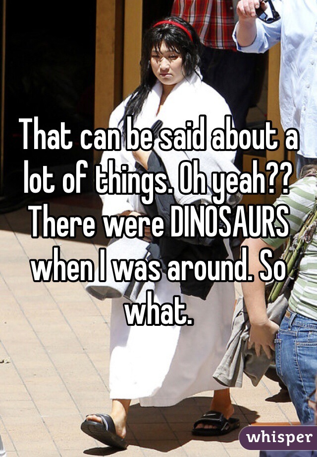That can be said about a lot of things. Oh yeah?? There were DINOSAURS when I was around. So what.