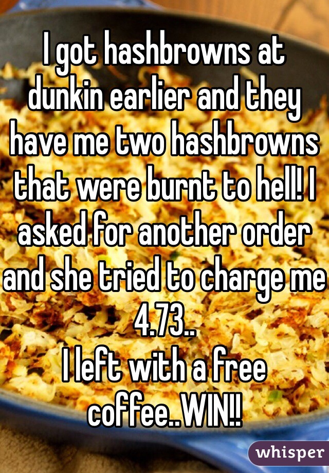 I got hashbrowns at dunkin earlier and they have me two hashbrowns that were burnt to hell! I asked for another order and she tried to charge me 4.73..
I left with a free coffee..WIN!!