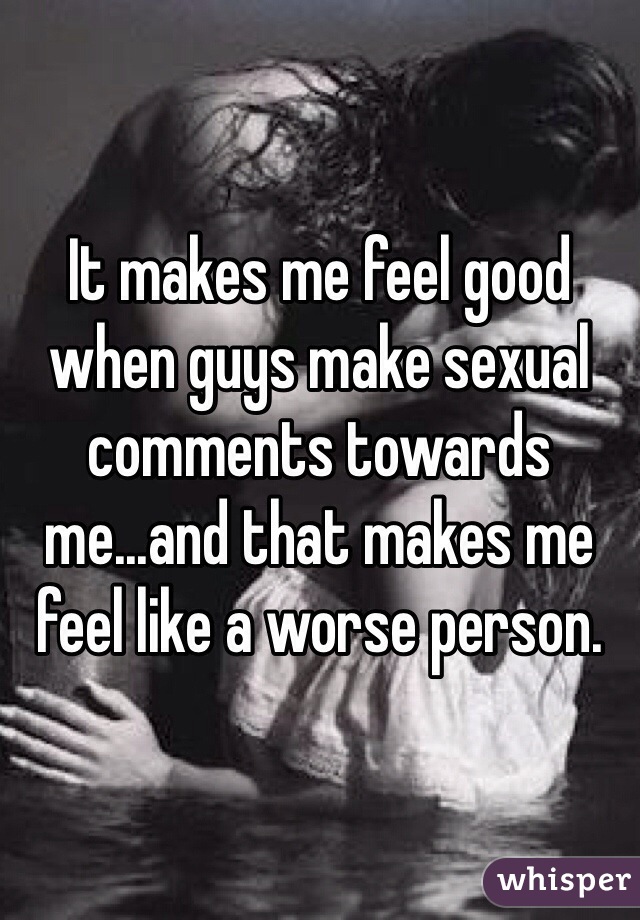 It makes me feel good when guys make sexual comments towards me...and that makes me feel like a worse person. 