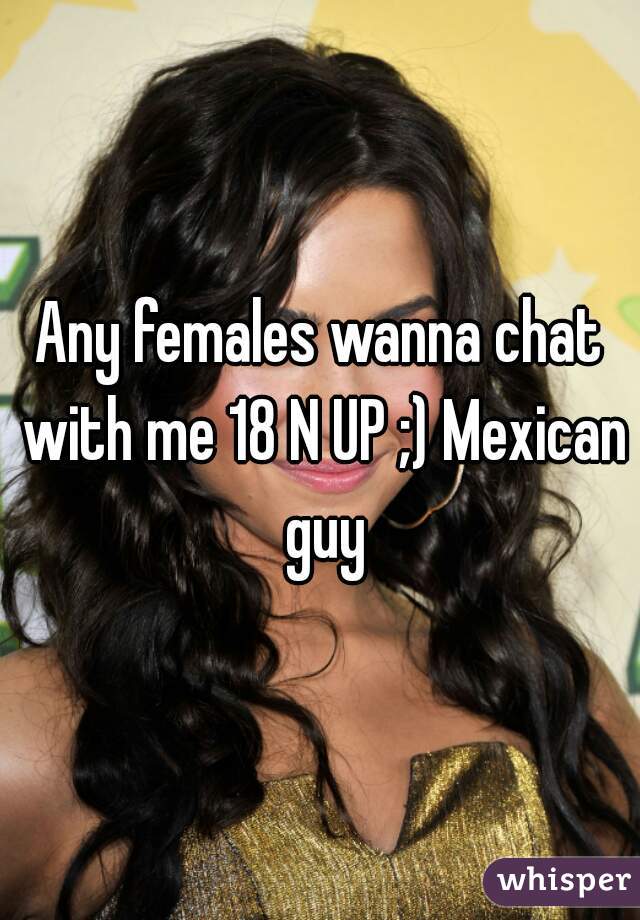 Any females wanna chat with me 18 N UP ;) Mexican guy
