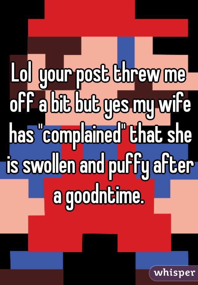Lol  your post threw me off a bit but yes my wife has "complained" that she is swollen and puffy after a goodntime. 
