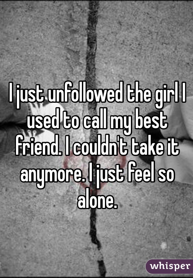 I just unfollowed the girl I used to call my best friend. I couldn't take it anymore. I just feel so alone.