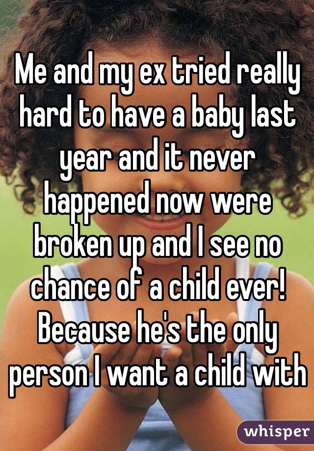 Me and my ex tried really hard to have a baby last year and it never happened now were broken up and I see no chance of a child ever! Because he's the only person I want a child with