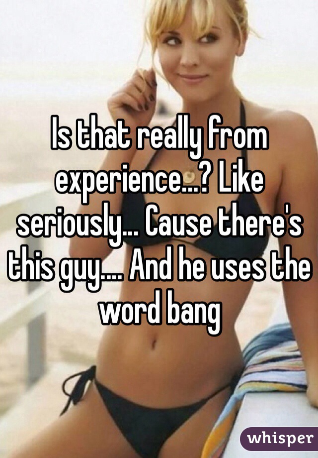 Is that really from experience...? Like seriously... Cause there's this guy.... And he uses the word bang