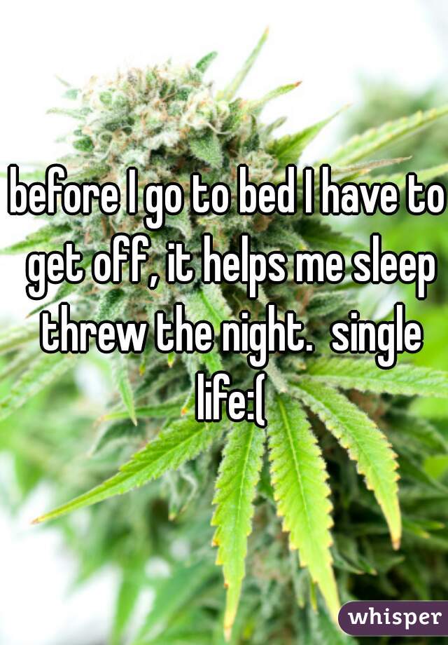 before I go to bed I have to get off, it helps me sleep threw the night.  single life:(