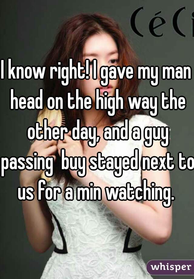 I know right! I gave my man head on the high way the other day, and a guy passing  buy stayed next to us for a min watching. 