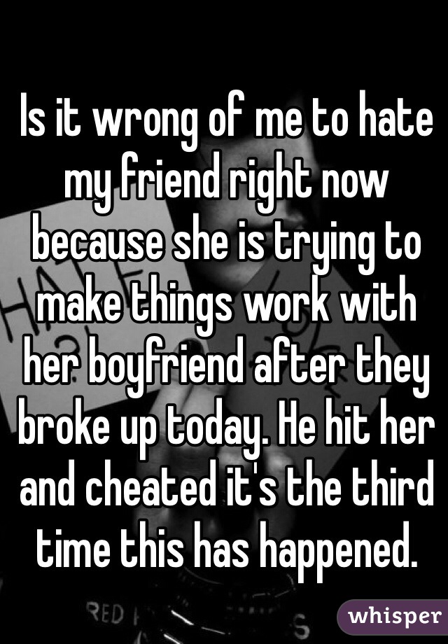 Is it wrong of me to hate my friend right now because she is trying to make things work with her boyfriend after they broke up today. He hit her and cheated it's the third time this has happened. 