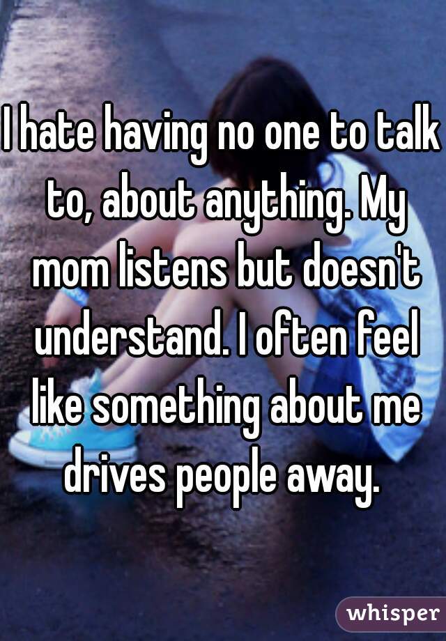 I hate having no one to talk to, about anything. My mom listens but doesn't understand. I often feel like something about me drives people away. 