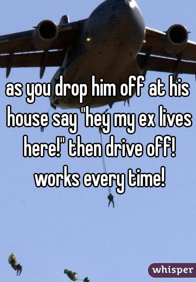 as you drop him off at his house say "hey my ex lives here!" then drive off! works every time!
