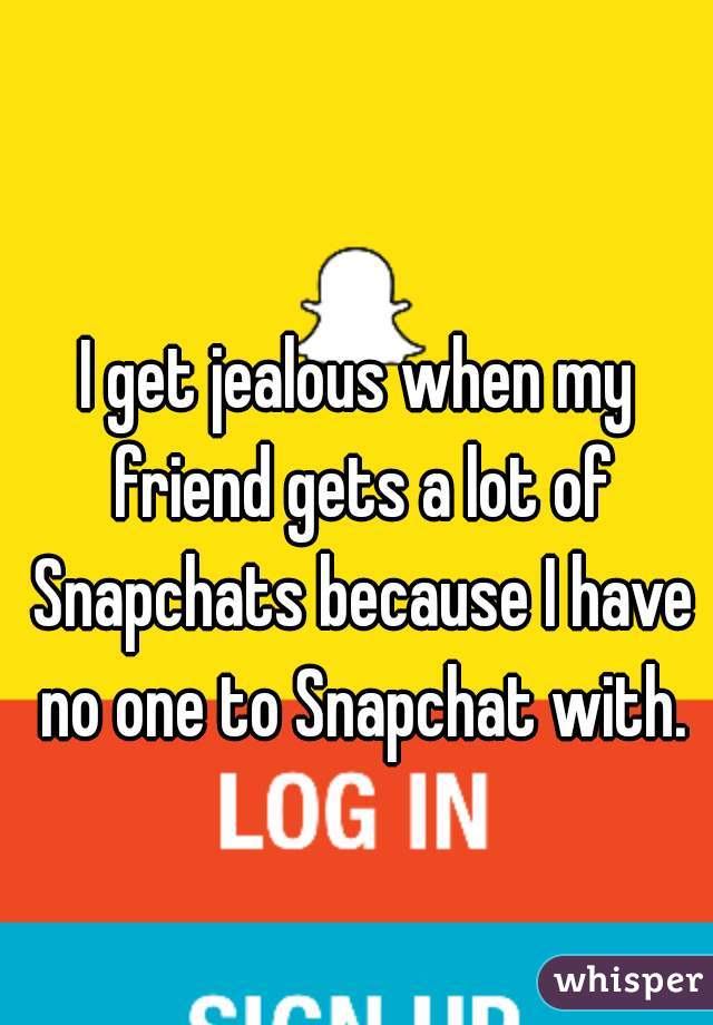 I get jealous when my friend gets a lot of Snapchats because I have no one to Snapchat with.